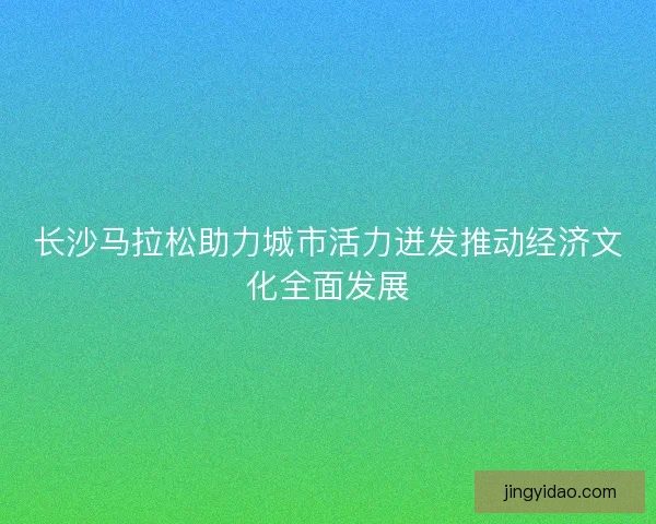 长沙马拉松助力城市活力迸发推动经济文化全面发展