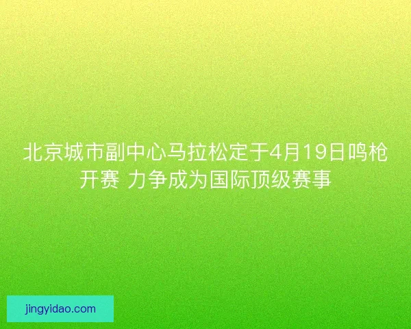 北京城市副中心马拉松定于4月19日鸣枪开赛 力争成为国际顶级赛事
