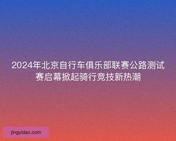 2024年北京自行车俱乐部联赛公路测试赛启幕掀起骑行竞技新热潮